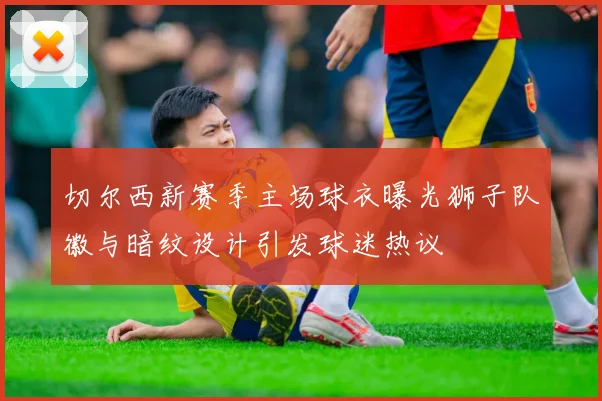 切尔西新赛季主场球衣曝光狮子队徽与暗纹设计引发球迷热议