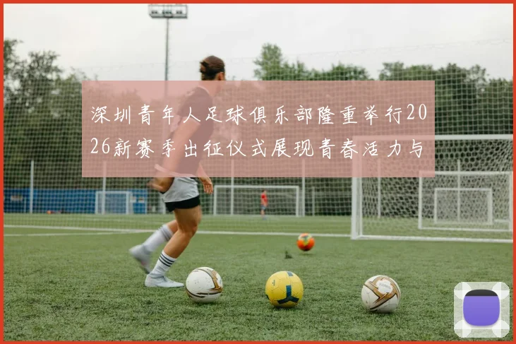 深圳青年人足球俱乐部隆重举行2026新赛季出征仪式展现青春活力与拼搏精神