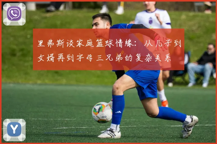 里弗斯谈家庭篮球情缘：从儿子到女婿再到字母三兄弟的复杂关系