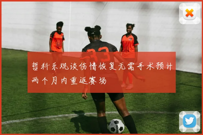 哲科乐观谈伤情恢复无需手术预计两个月内重返赛场