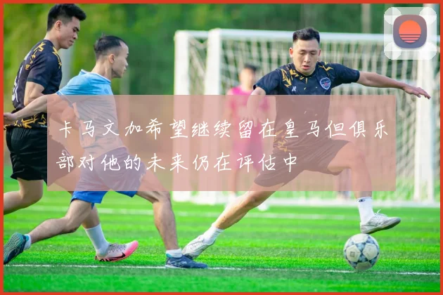 卡马文加希望继续留在皇马但俱乐部对他的未来仍在评估中