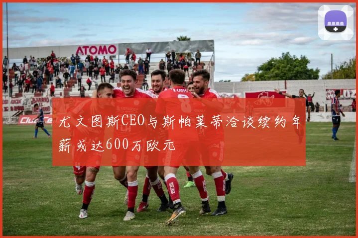 尤文图斯CEO与斯帕莱蒂洽谈续约年薪或达600万欧元