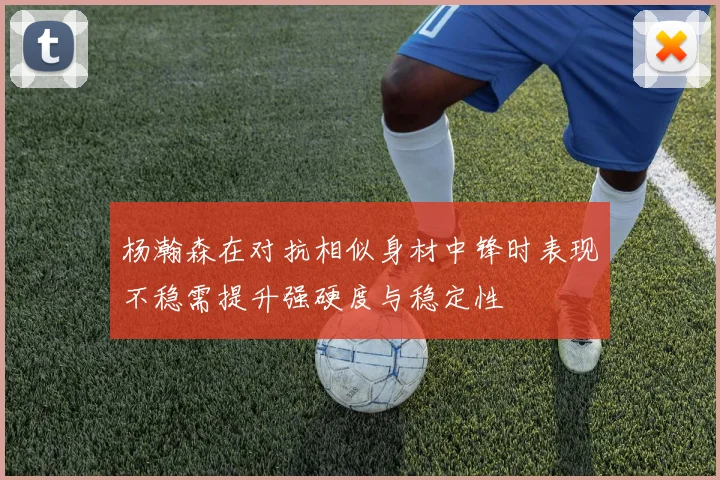 杨瀚森在对抗相似身材中锋时表现不稳需提升强硬度与稳定性