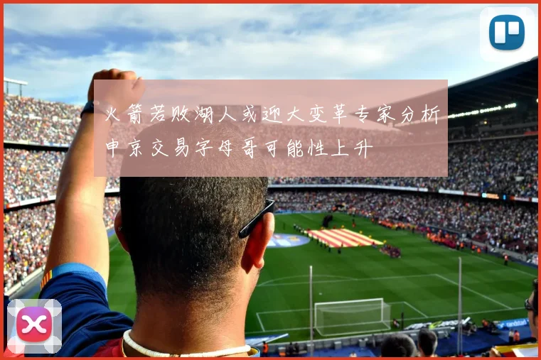火箭若败湖人或迎大变革专家分析申京交易字母哥可能性上升