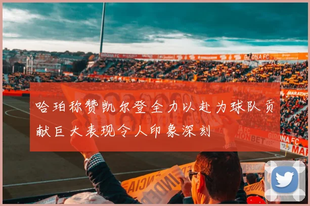 哈珀称赞凯尔登全力以赴为球队贡献巨大表现令人印象深刻
