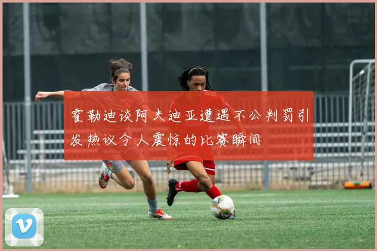 霍勒迪谈阿夫迪亚遭遇不公判罚引发热议令人震惊的比赛瞬间