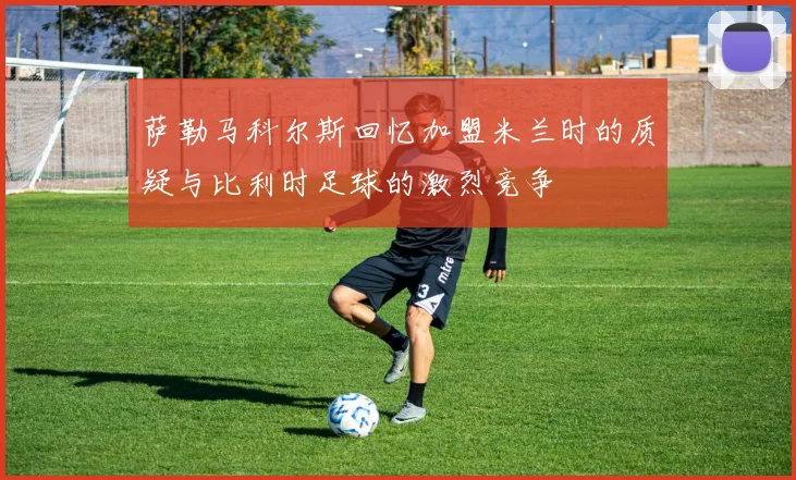 萨勒马科尔斯回忆加盟米兰时的质疑与比利时足球的激烈竞争