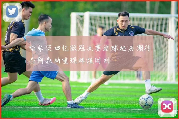 哈弗茨回忆欧冠决赛进球经历期待在阿森纳重现辉煌时刻