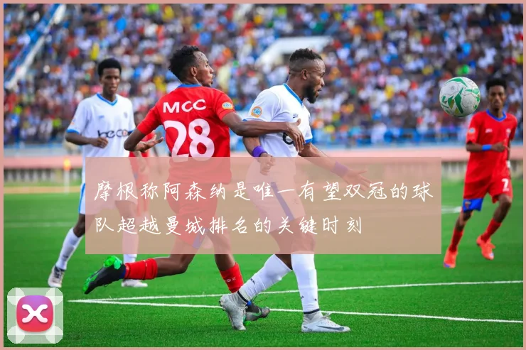 摩根称阿森纳是唯一有望双冠的球队超越曼城排名的关键时刻