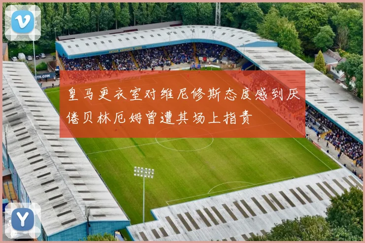 皇马更衣室对维尼修斯态度感到厌倦贝林厄姆曾遭其场上指责