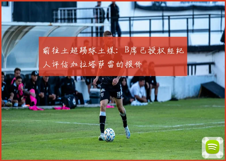 前往土超踢球土媒：B席已授权经纪人评估加拉塔萨雷的报价