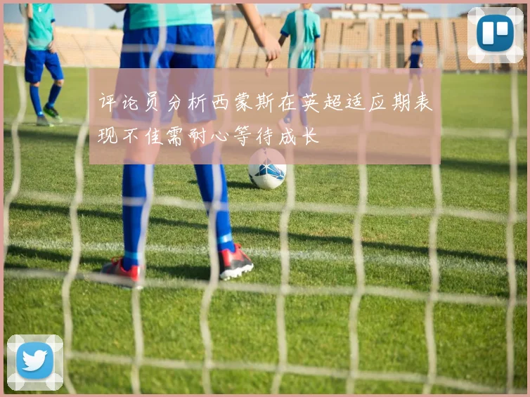 评论员分析西蒙斯在英超适应期表现不佳需耐心等待成长