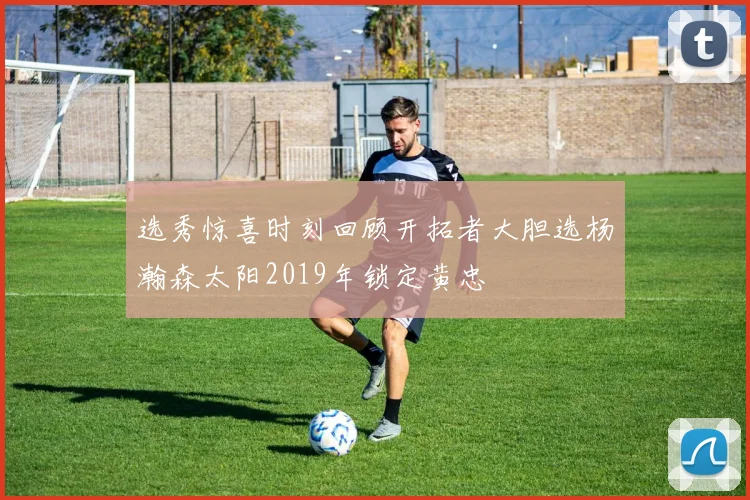 选秀惊喜时刻回顾开拓者大胆选杨瀚森太阳2019年锁定黄忠