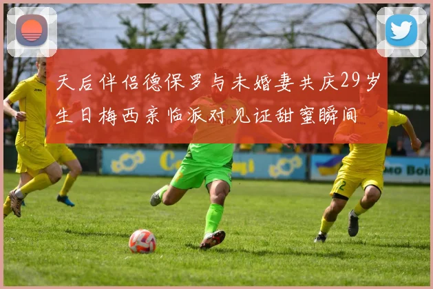 天后伴侣德保罗与未婚妻共庆29岁生日梅西亲临派对见证甜蜜瞬间