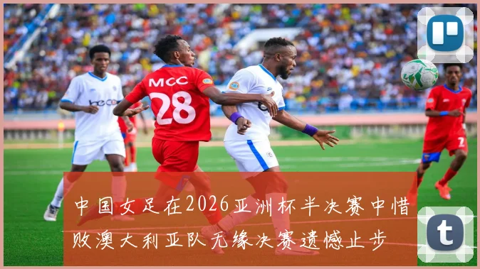 中国女足在2026亚洲杯半决赛中惜败澳大利亚队无缘决赛遗憾止步