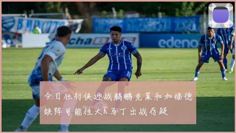 今日独行侠迎战鹈鹕克莱和加福德缺阵可能性大K马丁出战存疑