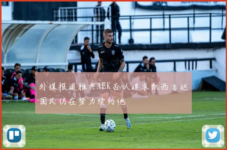 外媒报道雅典AEK否认追求凯西吉达国民仍在努力续约他