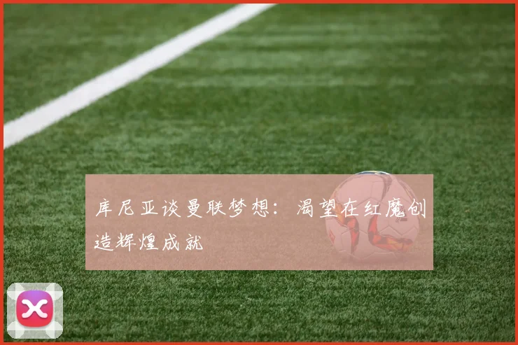 库尼亚谈曼联梦想：渴望在红魔创造辉煌成就