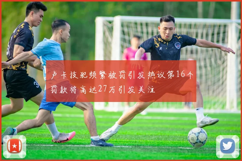 卢卡技犯频繁被罚引发热议第16个罚款将高达27万引发关注