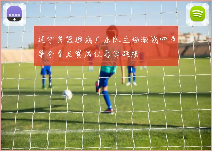 辽宁男篮迎战广东队主场激战四节争夺季后赛席位悬念延续