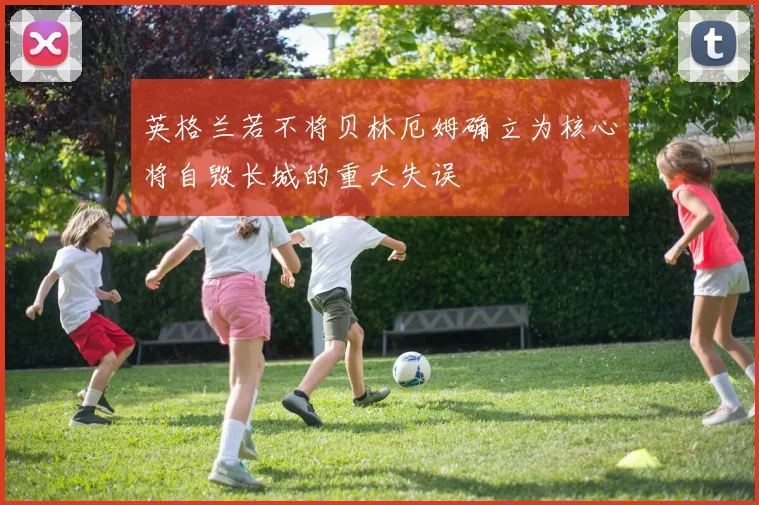 英格兰若不将贝林厄姆确立为核心将自毁长城的重大失误