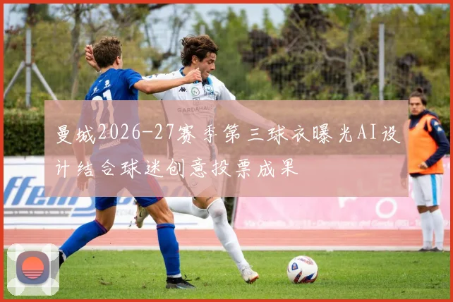 曼城2026-27赛季第三球衣曝光AI设计结合球迷创意投票成果
