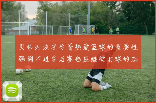 贝弗利谈字母哥热爱篮球的重要性强调不进季后赛也应继续打球的态度