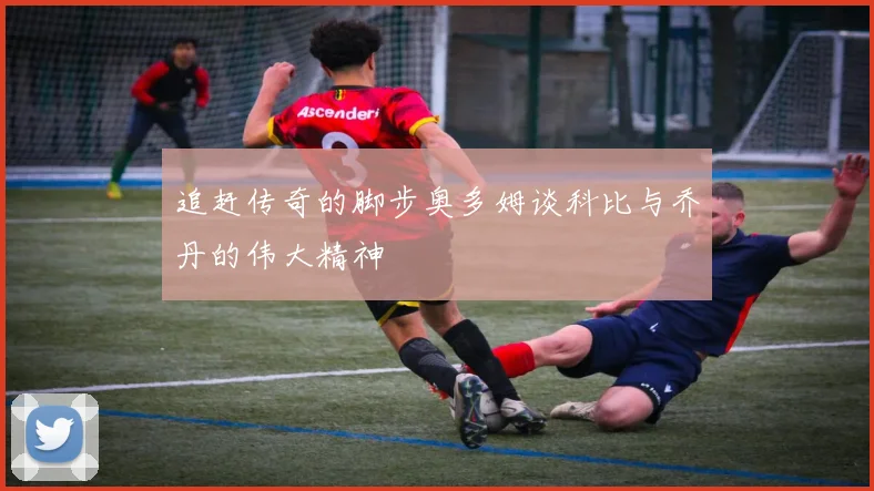 追赶传奇的脚步奥多姆谈科比与乔丹的伟大精神